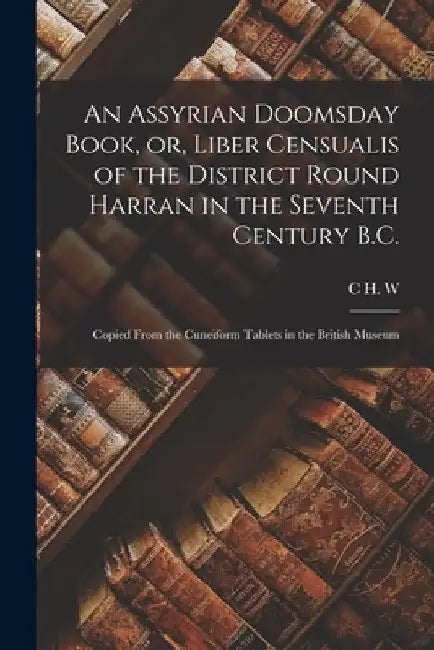 An Assyrian Doomsday Book, or, Liber Censualis of the District Round Harran in the Seventh Century B.C.: Copied From the Cuneiform Tablets in the Brit by C. H. W. 1857-1920 Johns