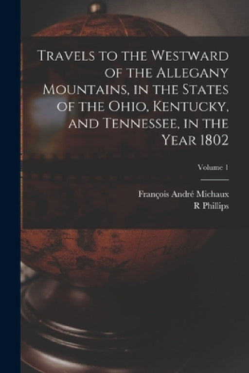 Travels to the Westward of the Allegany Mountains, in the States of the Ohio, Kentucky, and Tennessee, in the Year 1802; Volume 1 by François André Michaux, R. Phillips