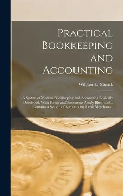 Practical Bookkeeping and Accounting; a System of Modern Bookkeeping and Accounting Logically Developed, With Forms and Statements Amply Illustrated.. by William L. Musick