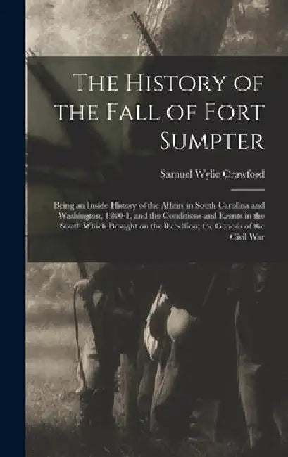 The History of the Fall of Fort Sumpter; Being an Inside History of the Affairs in South Carolina and Washington, 1860-1, and the Conditions and Event by Samuel Wylie Crawford