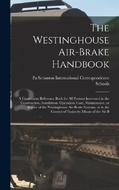 The Westinghouse Air-brake Handbook; a Convenient Reference Book for all Persons Interested in the Construction, Installation, Operation, Care, Mainte by International Correspondence Schools