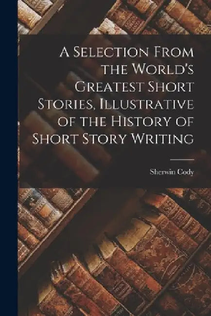 A Selection From the World's Greatest Short Stories, Illustrative of the History of Short Story Writing by Sherwin Cody