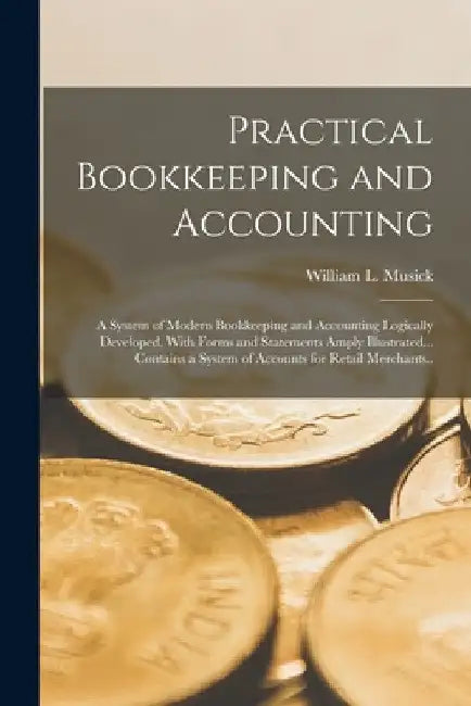 Practical Bookkeeping and Accounting; a System of Modern Bookkeeping and Accounting Logically Developed, With Forms and Statements Amply Illustrated.. by William L. Musick