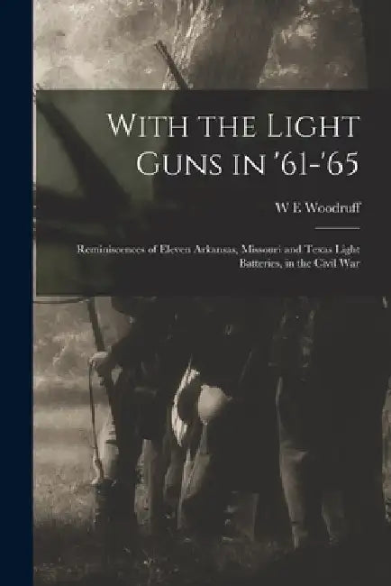 With the Light Guns in '61-'65; Reminiscences of Eleven Arkansas, Missouri and Texas Light Batteries, in the Civil War by W. E. Woodruff