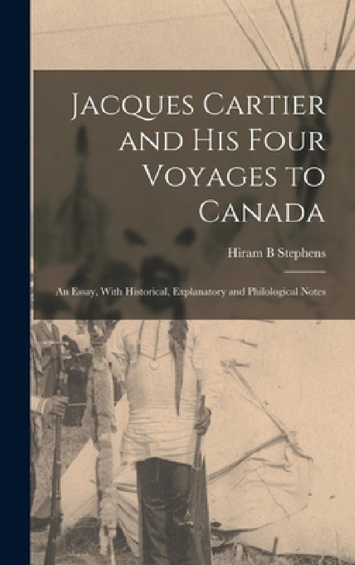 Jacques Cartier and his Four Voyages to Canada: An Essay, With Historical, Explanatory and Philological Notes by Hiram B. Stephens