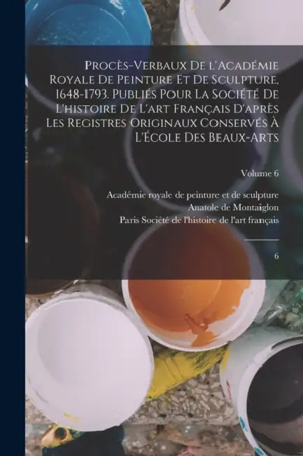 Procès-verbaux de l'Académie royale de peinture et de sculpture, 1648-1793. Publiés pour la Société de l'histoire de l'art français d'après les regist by Académie Royale de Peinture Et de Sculp, Société de l'Histoire de l'Art França, Anatole De Montaiglon