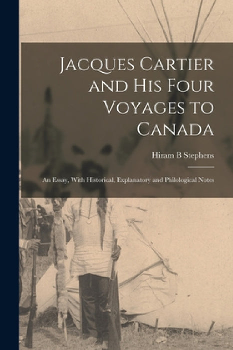 Jacques Cartier and his Four Voyages to Canada: An Essay, With Historical, Explanatory and Philological Notes by Hiram B. Stephens
