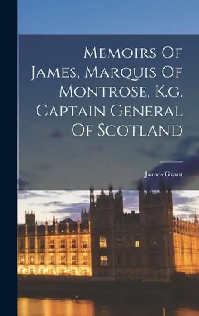 Memoirs Of James, Marquis Of Montrose, K.g. Captain General Of Scotland by James Grant