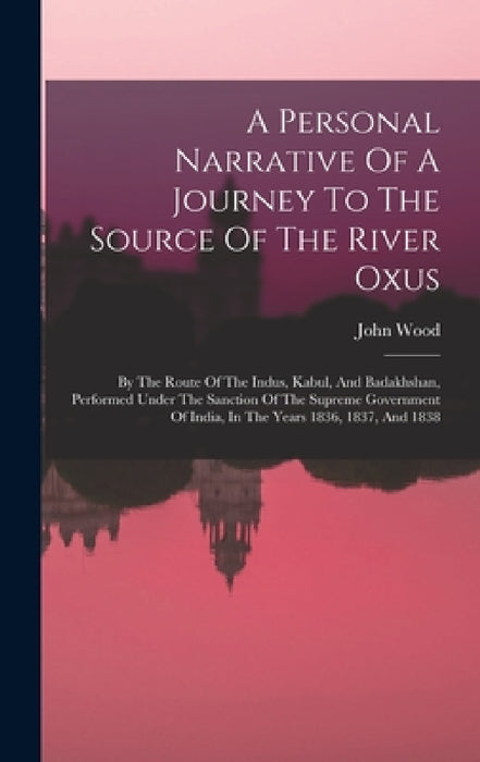 A Personal Narrative Of A Journey To The Source Of The River Oxus: By The Route Of The Indus, Kabul, And Badakhshan, Performed Under The Sanction Of T by John Wood