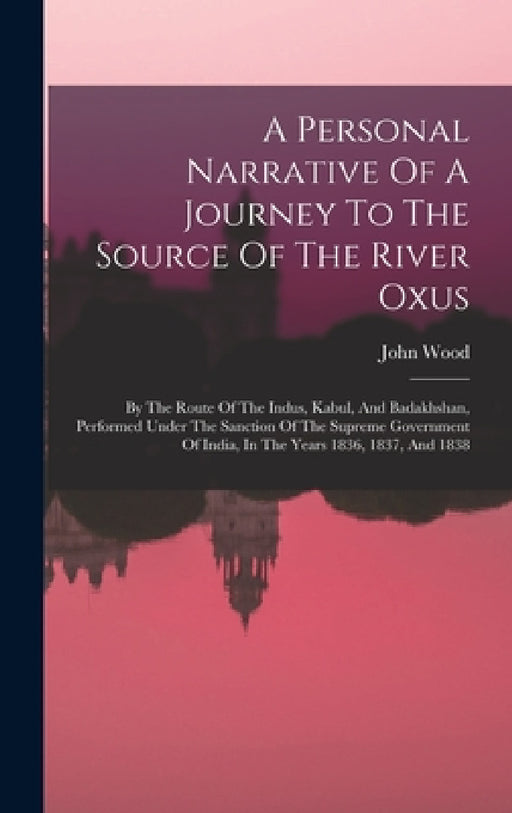 A Personal Narrative Of A Journey To The Source Of The River Oxus: By The Route Of The Indus, Kabul, And Badakhshan, Performed Under The Sanction Of T by John Wood