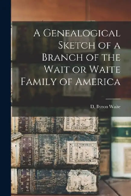 A Genealogical Sketch of a Branch of the Wait or Waite Family of America by D. Byron B. 1828 Waite