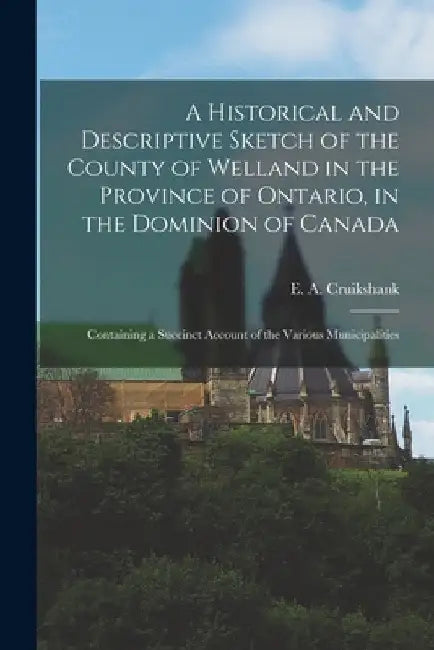 A Historical and Descriptive Sketch of the County of Welland in the Province of Ontario, in the Dominion of Canada: Containing a Succinct Account of t by E. a. Cruikshank