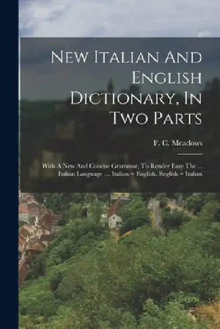 New Italian And English Dictionary, In Two Parts: With A New And Concise Grammar, To Render Easy The ... Italian Language .... Italian + English. Engl by F. C. Meadows