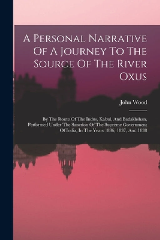 A Personal Narrative Of A Journey To The Source Of The River Oxus: By The Route Of The Indus, Kabul, And Badakhshan, Performed Under The Sanction Of T by John Wood