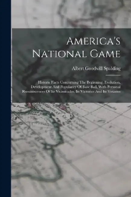 America's National Game: Historic Facts Concerning The Beginning, Evolution, Development And Popularity Of Base Ball, With Personal Reminiscenc by Albert Goodwill Spalding