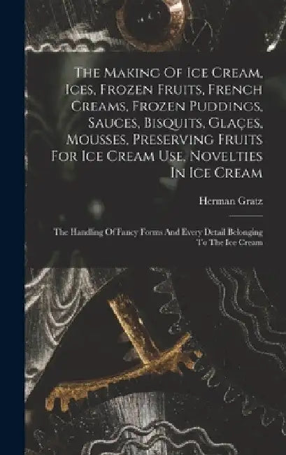 The Making Of Ice Cream, Ices, Frozen Fruits, French Creams, Frozen Puddings, Sauces, Bisquits, Glaçes, Mousses, Preserving Fruits For Ice Cream Use, by Herman Gratz