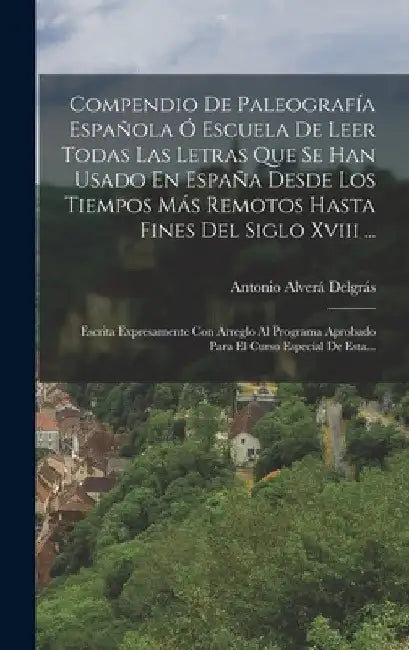 Compendio De Paleografía Española Ó Escuela De Leer Todas Las Letras Que Se Han Usado En España Desde Los Tiempos Más Remotos Hasta Fines Del Siglo Xv by Antonio Alverá Delgrás