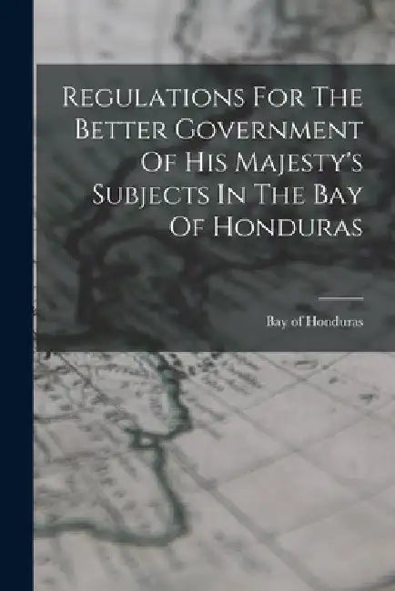 Regulations For The Better Government Of His Majesty's Subjects In The Bay Of Honduras by Honduras Bay Of