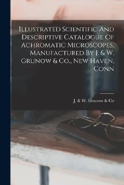 Illustrated Scientific And Descriptive Catalogue Of Achromatic Microscopes, Manufactured By J. & W. Grunow & Co., New Haven, Conn by J & W Grunow & Co