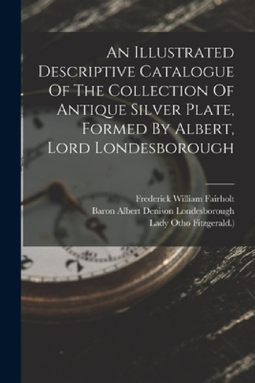 An Illustrated Descriptive Catalogue Of The Collection Of Antique Silver Plate, Formed By Albert, Lord Londesborough by Ursula Lucy Grace Denison (Baroness L, Lady Otho Fitzgerald ), Baron Albert Denison Londesborough
