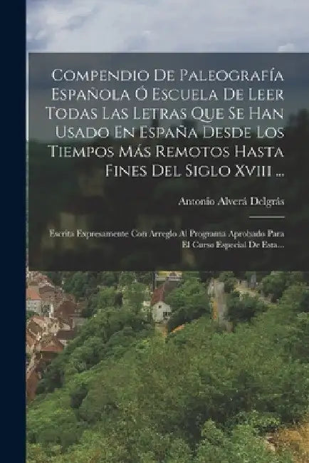 Compendio De Paleografía Española Ó Escuela De Leer Todas Las Letras Que Se Han Usado En España Desde Los Tiempos Más Remotos Hasta Fines Del Siglo Xv by Antonio Alverá Delgrás