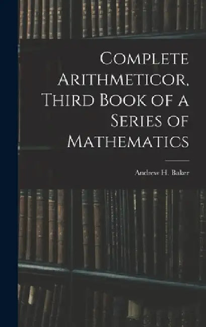 Complete Arithmeticor, Third Book of a Series of Mathematics by Andrew H. Baker