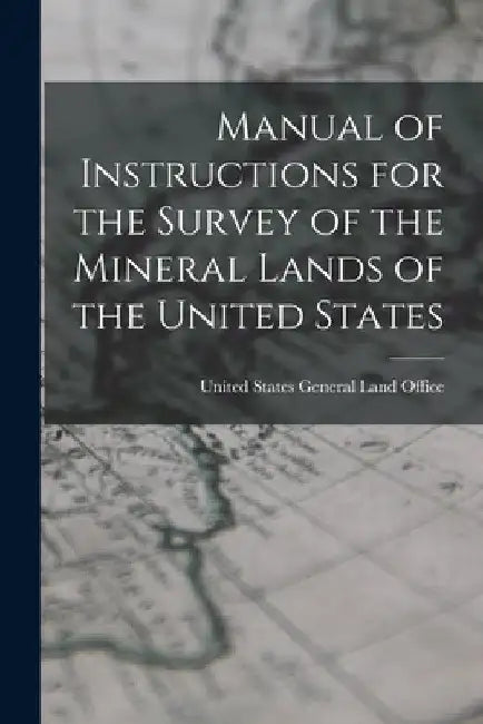 Manual of Instructions for the Survey of the Mineral Lands of the United States by United States General Land Office