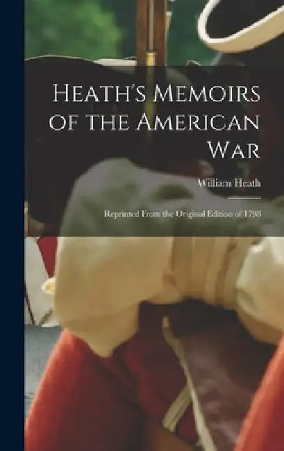 Heath's Memoirs of the American War: Reprinted From the Original Edition of 1798 by William Heath