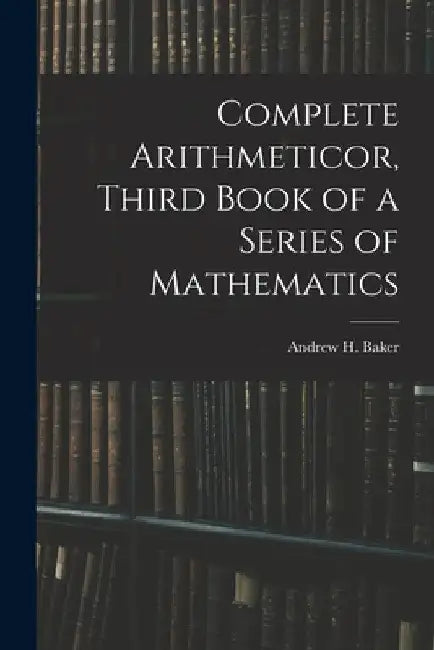 Complete Arithmeticor, Third Book of a Series of Mathematics by Andrew H. Baker