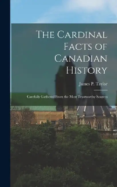 The Cardinal Facts of Canadian History: Carefully Gathered From the Most Trustworthy Sources by James P. Taylor