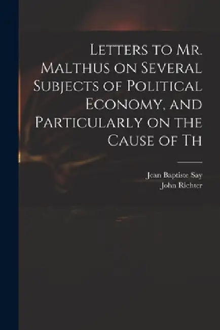 Letters to Mr. Malthus on Several Subjects of Political Economy, and Particularly on the Cause of Th by Jean Baptiste Say
