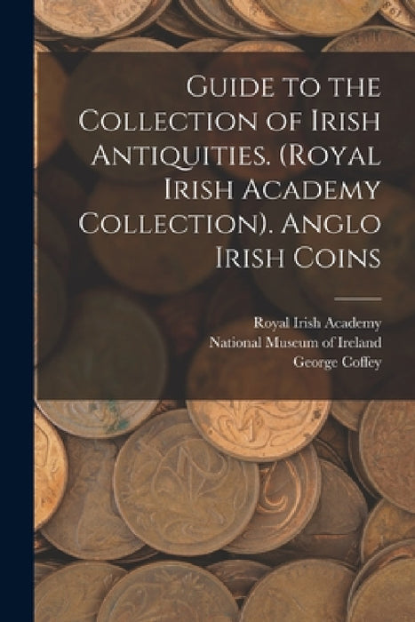 Guide to the Collection of Irish Antiquities. (Royal Irish Academy Collection). Anglo Irish Coins by National Museum of Ireland, Royal Irish Academy, George Coffey