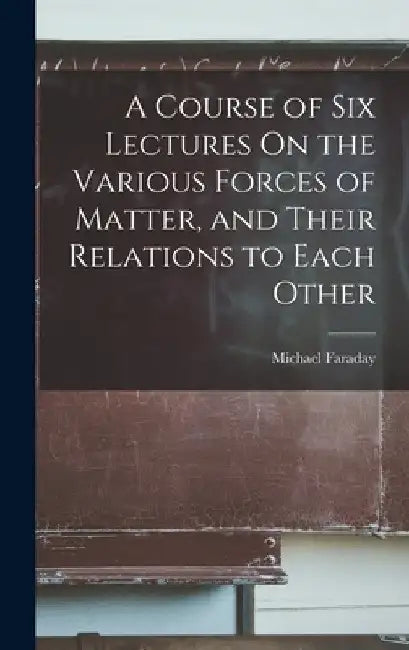 A Course of Six Lectures On the Various Forces of Matter, and Their Relations to Each Other by Michael Faraday