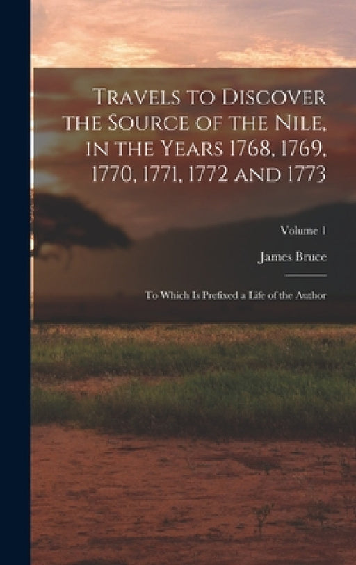 Travels to Discover the Source of the Nile, in the Years 1768, 1769, 1770, 1771, 1772 and 1773: To Which Is Prefixed a Life of the Author; Volume 1 by James Bruce