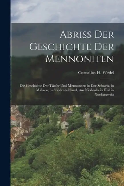Abriss Der Geschichte Der Mennoniten: Die Geschichte Der Täufer Und Mennoniten in Der Schweiz, in Mähren, in Süddeutschland, Am Niederrhein Und in Nor by Cornelius H. Wedel