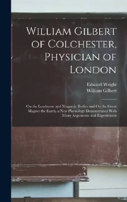 William Gilbert of Colchester, Physician of London: On the Loadstone and Magnetic Bodies and On the Great Magnet the Earth. a New Physiology Demonstra by William Gilbert