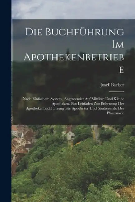 Die Buchführung Im Apothekenbetriebe: Nach Einfachem System, Angewendet Auf Mittlere Und Kleine Apotheken. Ein Leitfaden Zur Erlernung Der Apothekenbu by Josef Barber