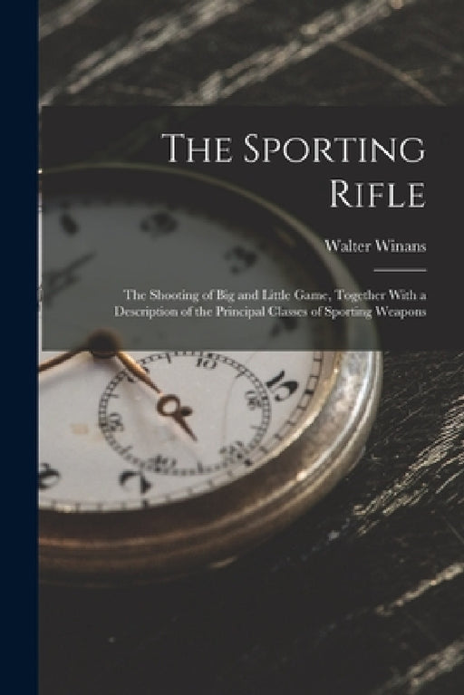 The Sporting Rifle: The Shooting of Big and Little Game, Together With a Description of the Principal Classes of Sporting Weapons by Walter Winans