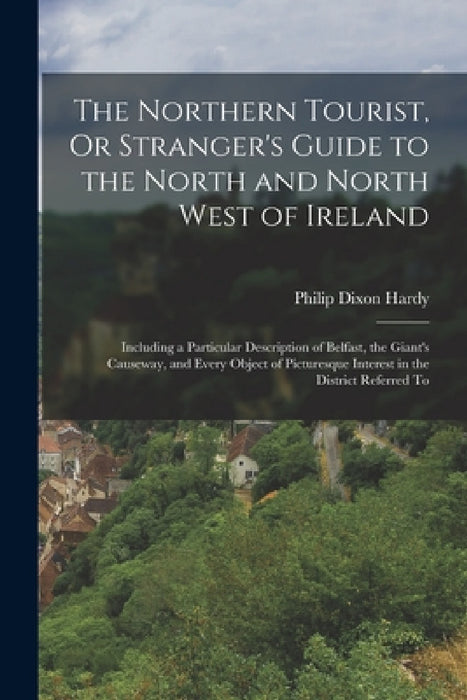 The Northern Tourist, Or Stranger's Guide to the North and North West of Ireland: Including a Particular Description of Belfast, the Giant's Causeway, by Philip Dixon Hardy