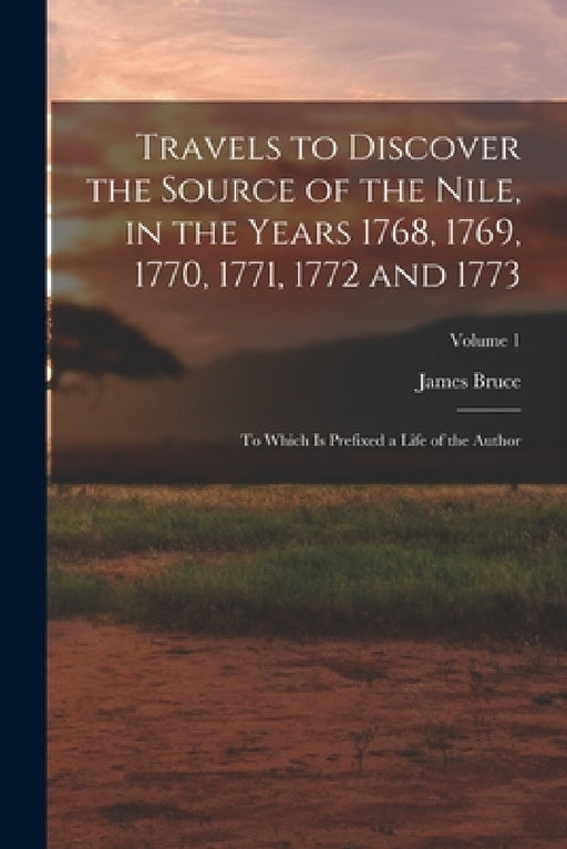 Travels to Discover the Source of the Nile, in the Years 1768, 1769, 1770, 1771, 1772 and 1773: To Which Is Prefixed a Life of the Author; Volume 1 by James Bruce
