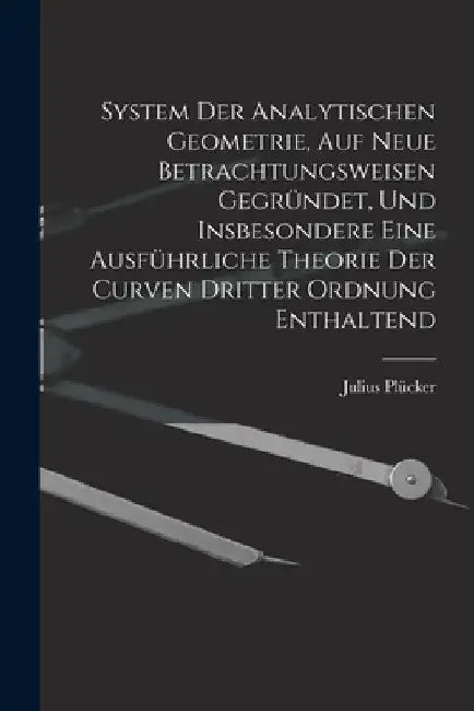 System Der Analytischen Geometrie, Auf Neue Betrachtungsweisen Gegründet, Und Insbesondere Eine Ausführliche Theorie Der Curven Dritter Ordnung Enthal by Julius Plücker