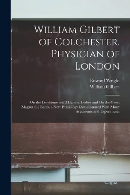 William Gilbert of Colchester, Physician of London: On the Loadstone and Magnetic Bodies and On the Great Magnet the Earth. a New Physiology Demonstra by William Gilbert