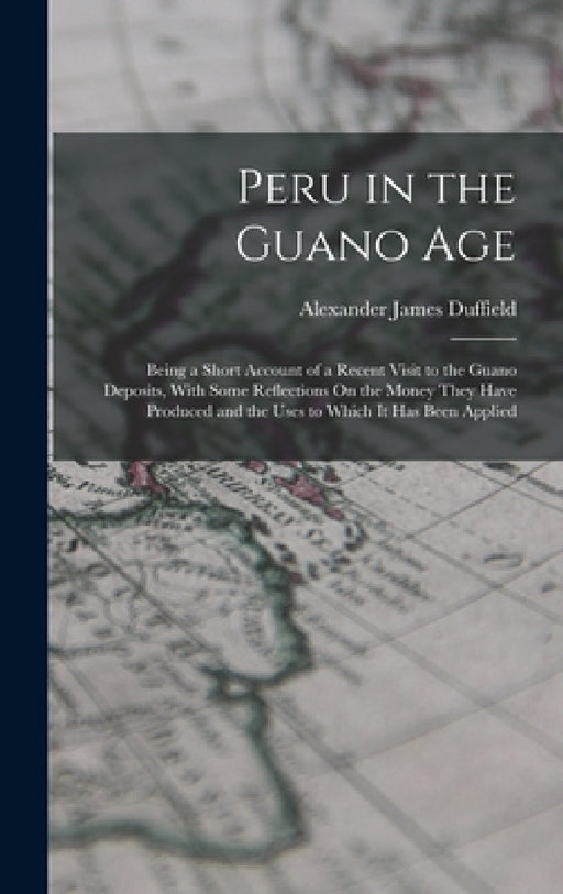 Peru in the Guano Age: Being a Short Account of a Recent Visit to the Guano Deposits, With Some Reflections On the Money They Have Produced and the Us by Alexander James Duffield