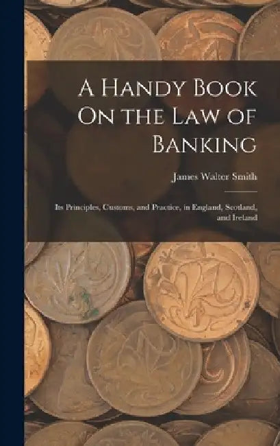 A Handy Book On the Law of Banking: Its Principles, Customs, and Practice, in England, Scotland, and Ireland by James Walter Smith