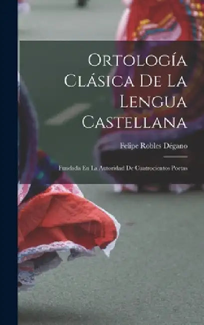 Ortología Clásica De La Lengua Castellana: Fundada En La Autoridad De Cuatrocientos Poetas by Felipe Robles Dégano