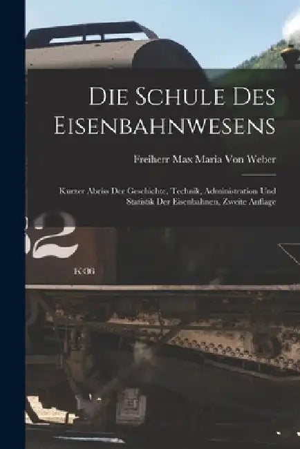 Die Schule Des Eisenbahnwesens: Kurzer Abriss Der Geschichte, Technik, Administration Und Statistik Der Eisenbahnen, Zweite Auflage by Freiherr Max Maria Von Weber