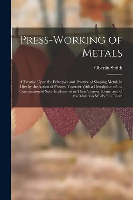 Press-Working of Metals: A Treatise Upon the Principles and Practice of Shaping Metals in Dies by the Action of Presses, Together With a Descri by Oberlin Smith