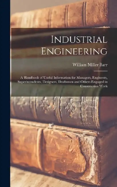 Industrial Engineering: A Handbook of Useful Information for Managers, Engineers, Superintendents, Designers, Draftsmen and Others Engaged in by William Miller Barr