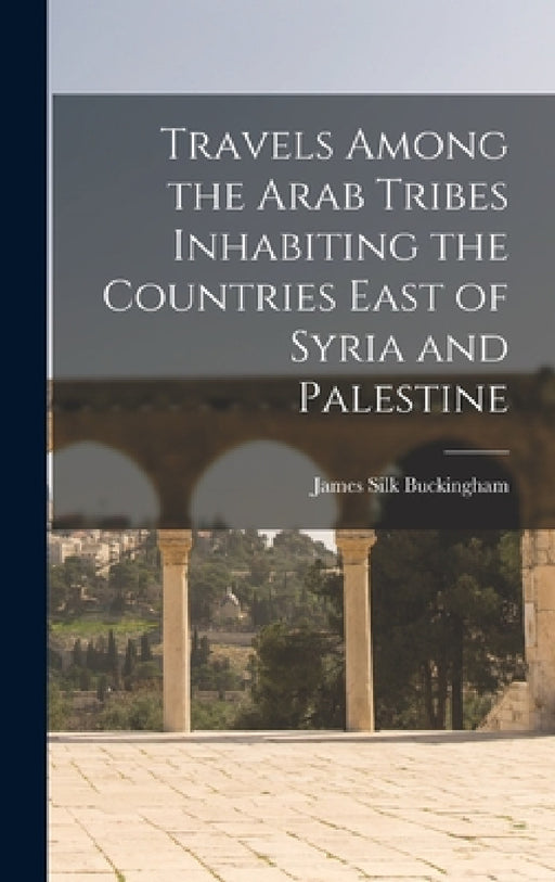 Travels Among the Arab Tribes Inhabiting the Countries East of Syria and Palestine by James Silk Buckingham