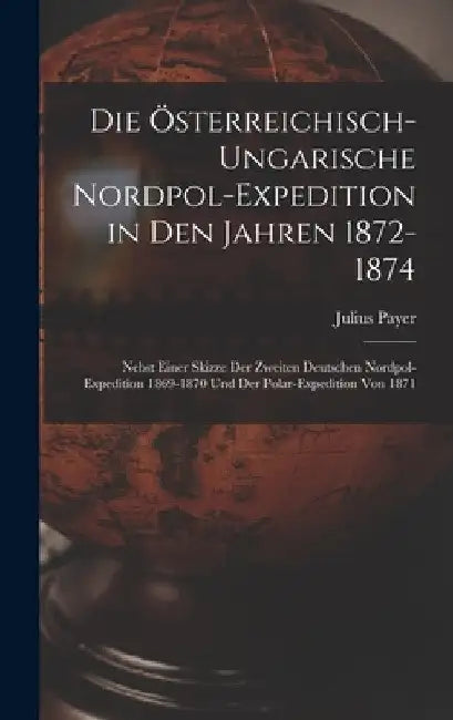 Die Österreichisch-Ungarische Nordpol-Expedition in Den Jahren 1872-1874: Nebst Einer Skizze Der Zweiten Deutschen Nordpol-Expedition 1869-1870 Und De by Julius Payer